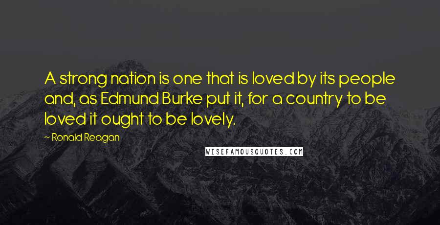 Ronald Reagan Quotes: A strong nation is one that is loved by its people and, as Edmund Burke put it, for a country to be loved it ought to be lovely.