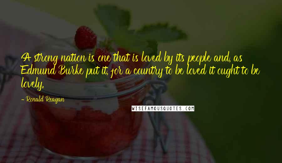 Ronald Reagan Quotes: A strong nation is one that is loved by its people and, as Edmund Burke put it, for a country to be loved it ought to be lovely.