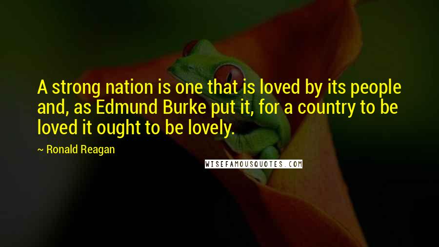 Ronald Reagan Quotes: A strong nation is one that is loved by its people and, as Edmund Burke put it, for a country to be loved it ought to be lovely.