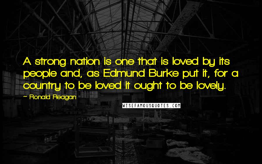 Ronald Reagan Quotes: A strong nation is one that is loved by its people and, as Edmund Burke put it, for a country to be loved it ought to be lovely.