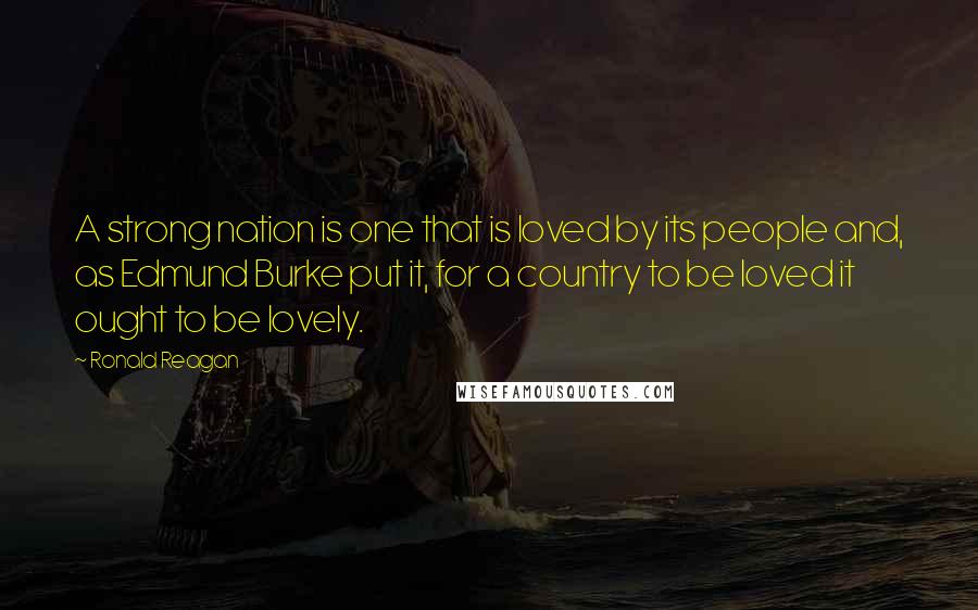 Ronald Reagan Quotes: A strong nation is one that is loved by its people and, as Edmund Burke put it, for a country to be loved it ought to be lovely.