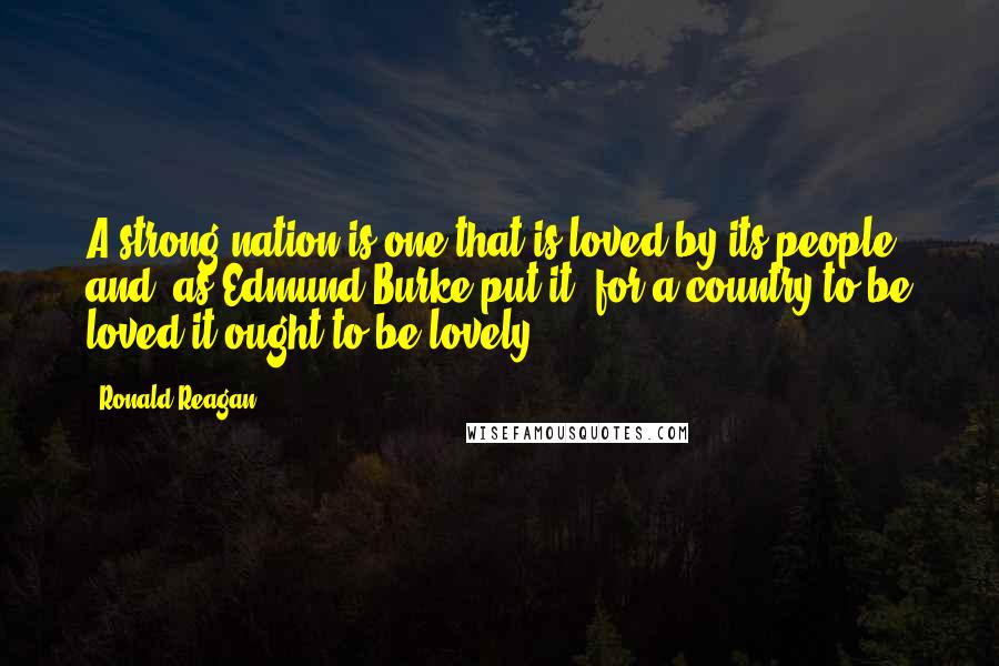 Ronald Reagan Quotes: A strong nation is one that is loved by its people and, as Edmund Burke put it, for a country to be loved it ought to be lovely.