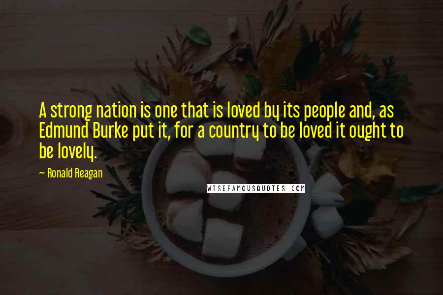 Ronald Reagan Quotes: A strong nation is one that is loved by its people and, as Edmund Burke put it, for a country to be loved it ought to be lovely.