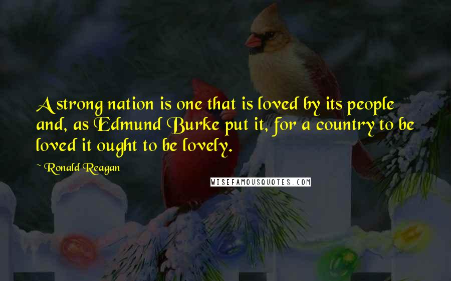 Ronald Reagan Quotes: A strong nation is one that is loved by its people and, as Edmund Burke put it, for a country to be loved it ought to be lovely.