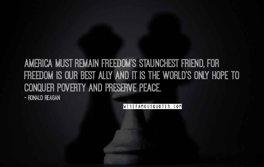 Ronald Reagan Quotes: America must remain freedom's staunchest friend, for freedom is our best ally and it is the world's only hope to conquer poverty and preserve peace.