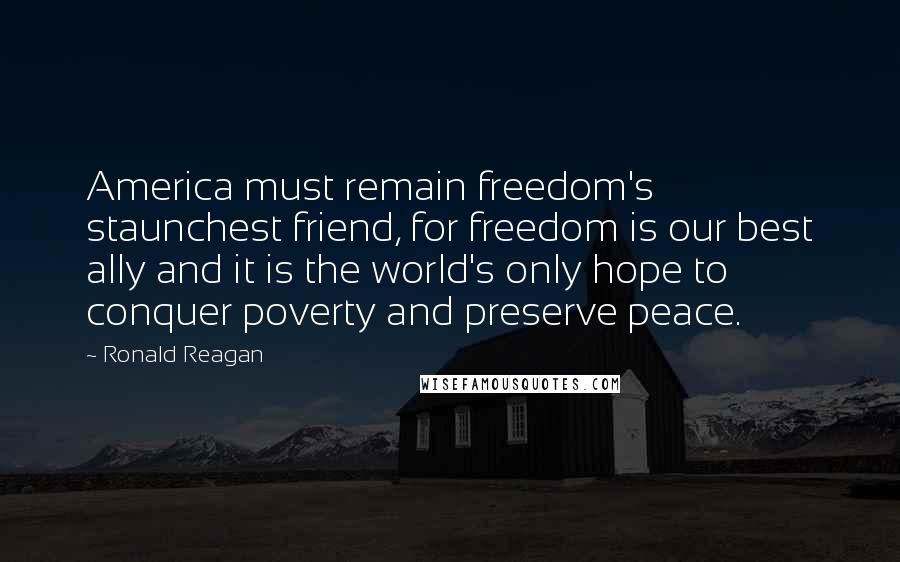 Ronald Reagan Quotes: America must remain freedom's staunchest friend, for freedom is our best ally and it is the world's only hope to conquer poverty and preserve peace.