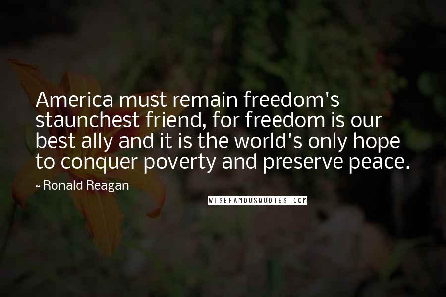 Ronald Reagan Quotes: America must remain freedom's staunchest friend, for freedom is our best ally and it is the world's only hope to conquer poverty and preserve peace.