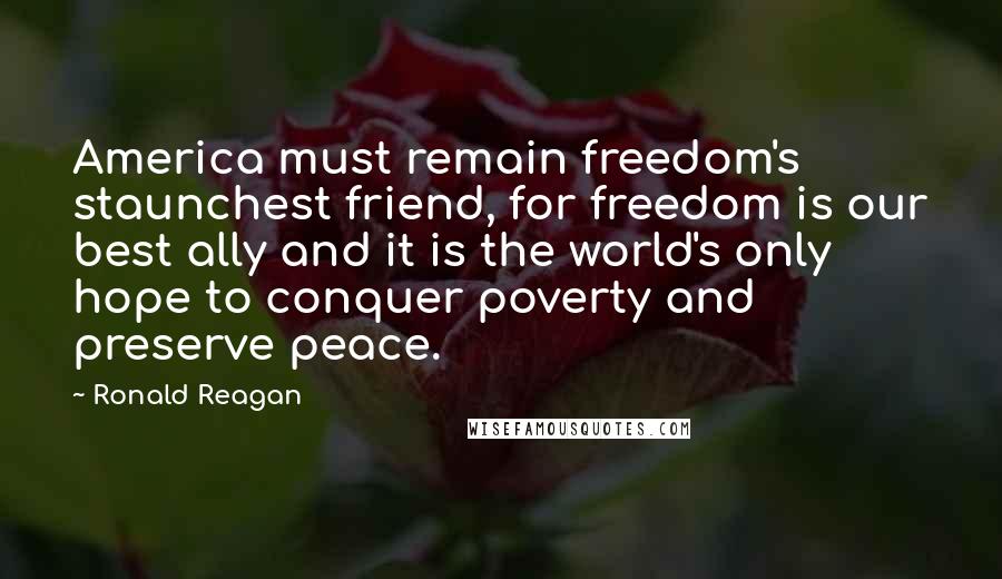 Ronald Reagan Quotes: America must remain freedom's staunchest friend, for freedom is our best ally and it is the world's only hope to conquer poverty and preserve peace.