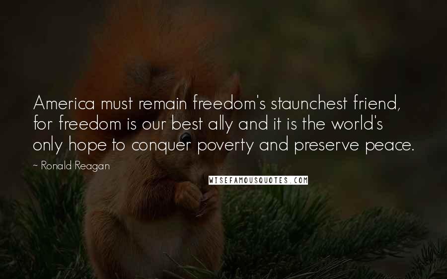 Ronald Reagan Quotes: America must remain freedom's staunchest friend, for freedom is our best ally and it is the world's only hope to conquer poverty and preserve peace.