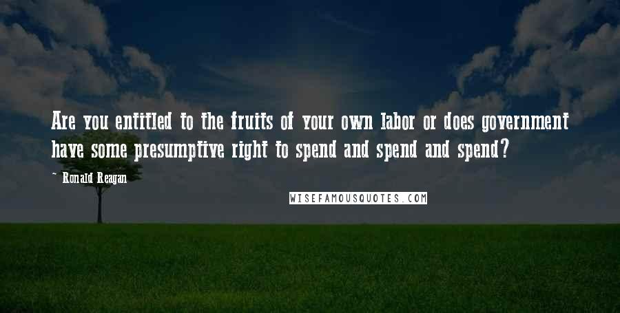 Ronald Reagan Quotes: Are you entitled to the fruits of your own labor or does government have some presumptive right to spend and spend and spend?