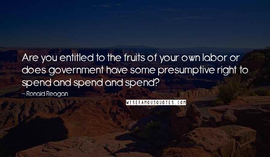 Ronald Reagan Quotes: Are you entitled to the fruits of your own labor or does government have some presumptive right to spend and spend and spend?