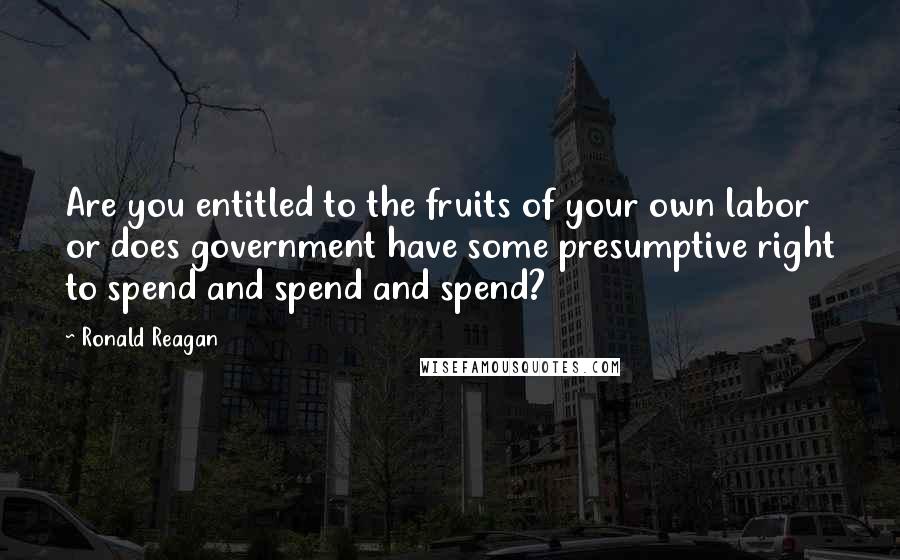 Ronald Reagan Quotes: Are you entitled to the fruits of your own labor or does government have some presumptive right to spend and spend and spend?