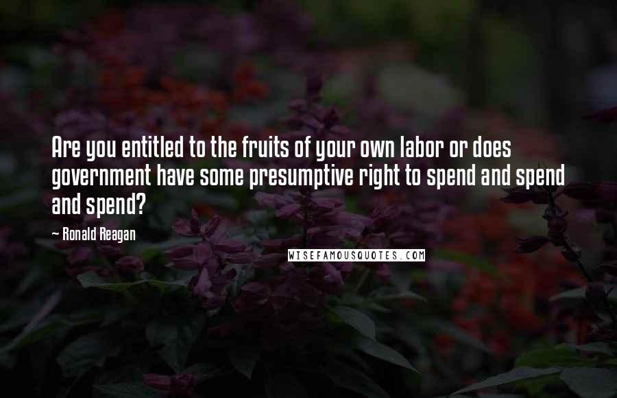 Ronald Reagan Quotes: Are you entitled to the fruits of your own labor or does government have some presumptive right to spend and spend and spend?