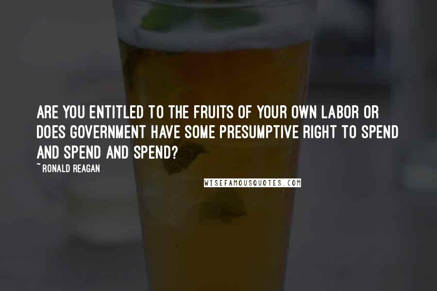 Ronald Reagan Quotes: Are you entitled to the fruits of your own labor or does government have some presumptive right to spend and spend and spend?
