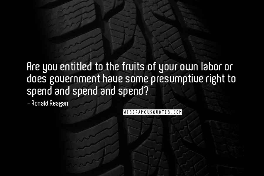 Ronald Reagan Quotes: Are you entitled to the fruits of your own labor or does government have some presumptive right to spend and spend and spend?
