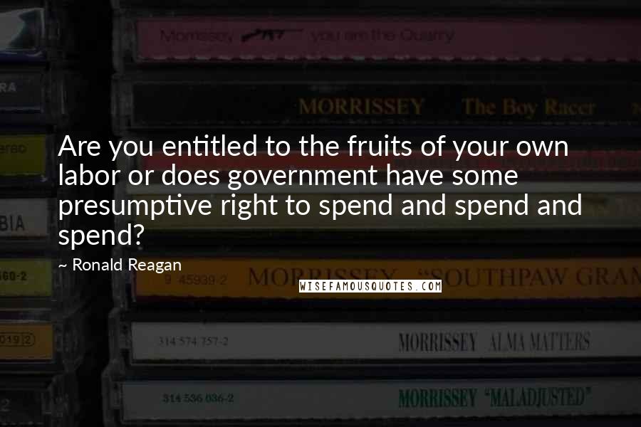 Ronald Reagan Quotes: Are you entitled to the fruits of your own labor or does government have some presumptive right to spend and spend and spend?