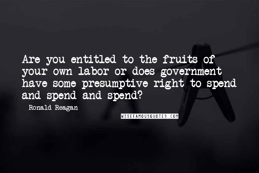 Ronald Reagan Quotes: Are you entitled to the fruits of your own labor or does government have some presumptive right to spend and spend and spend?