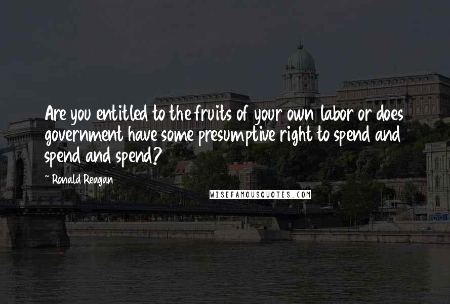 Ronald Reagan Quotes: Are you entitled to the fruits of your own labor or does government have some presumptive right to spend and spend and spend?