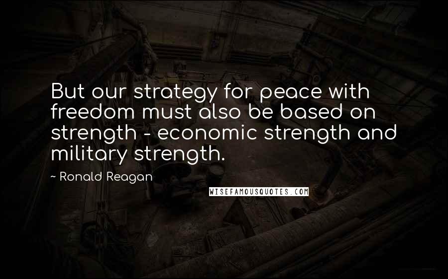 Ronald Reagan Quotes: But our strategy for peace with freedom must also be based on strength - economic strength and military strength.