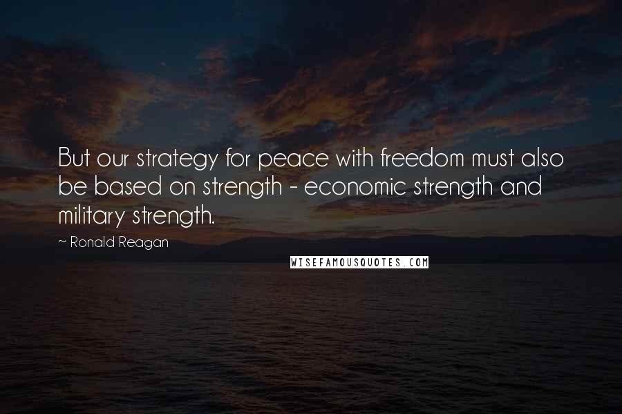 Ronald Reagan Quotes: But our strategy for peace with freedom must also be based on strength - economic strength and military strength.