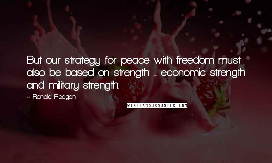 Ronald Reagan Quotes: But our strategy for peace with freedom must also be based on strength - economic strength and military strength.