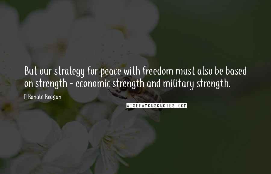 Ronald Reagan Quotes: But our strategy for peace with freedom must also be based on strength - economic strength and military strength.