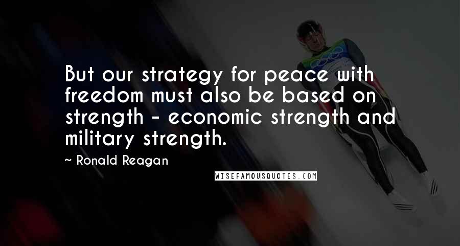 Ronald Reagan Quotes: But our strategy for peace with freedom must also be based on strength - economic strength and military strength.