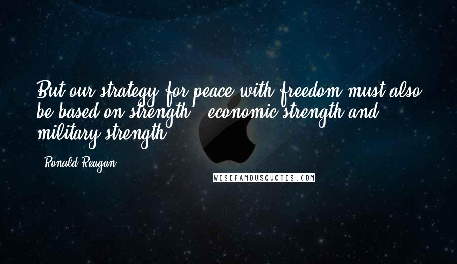 Ronald Reagan Quotes: But our strategy for peace with freedom must also be based on strength - economic strength and military strength.