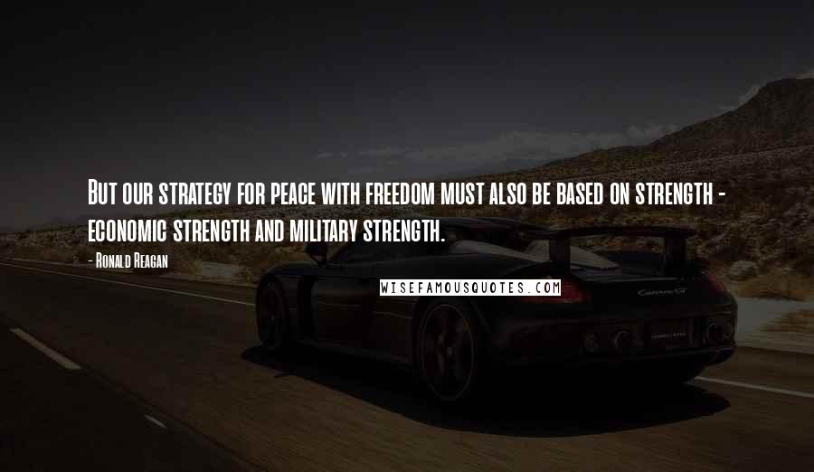 Ronald Reagan Quotes: But our strategy for peace with freedom must also be based on strength - economic strength and military strength.