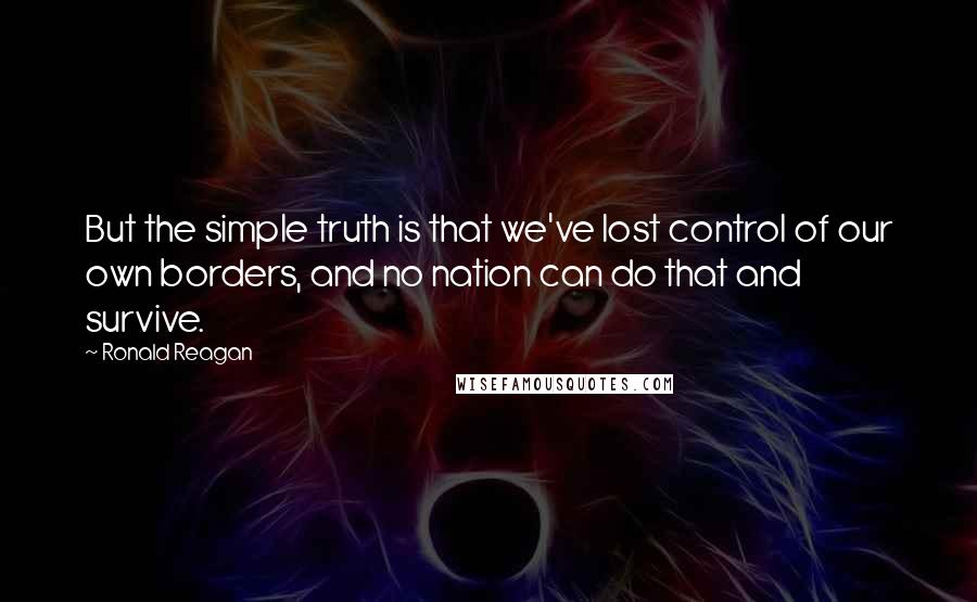 Ronald Reagan Quotes: But the simple truth is that we've lost control of our own borders, and no nation can do that and survive.