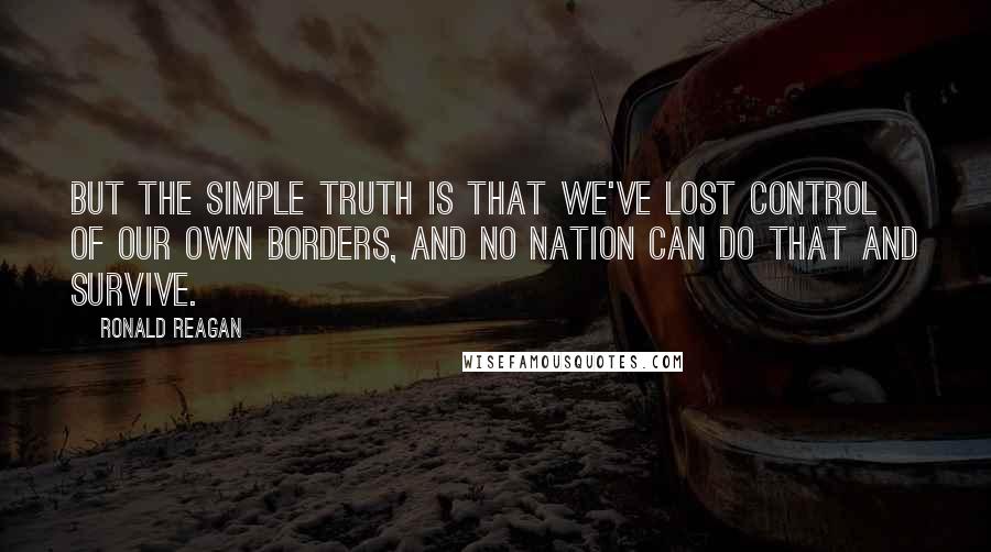 Ronald Reagan Quotes: But the simple truth is that we've lost control of our own borders, and no nation can do that and survive.