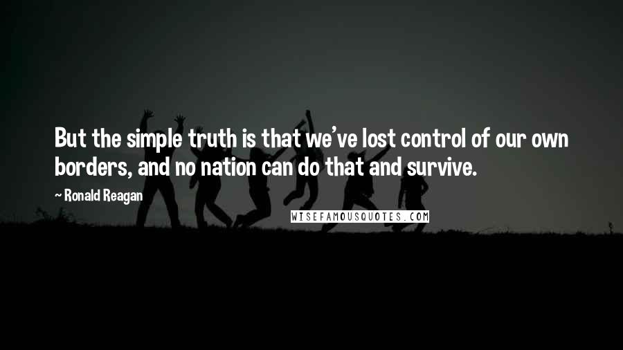 Ronald Reagan Quotes: But the simple truth is that we've lost control of our own borders, and no nation can do that and survive.