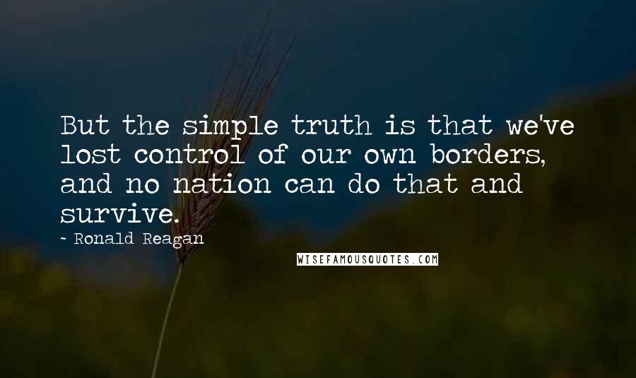 Ronald Reagan Quotes: But the simple truth is that we've lost control of our own borders, and no nation can do that and survive.