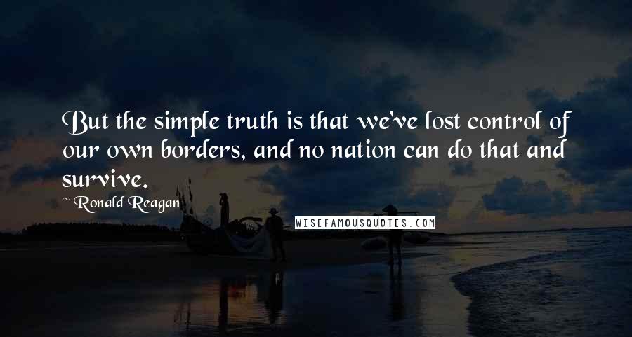 Ronald Reagan Quotes: But the simple truth is that we've lost control of our own borders, and no nation can do that and survive.