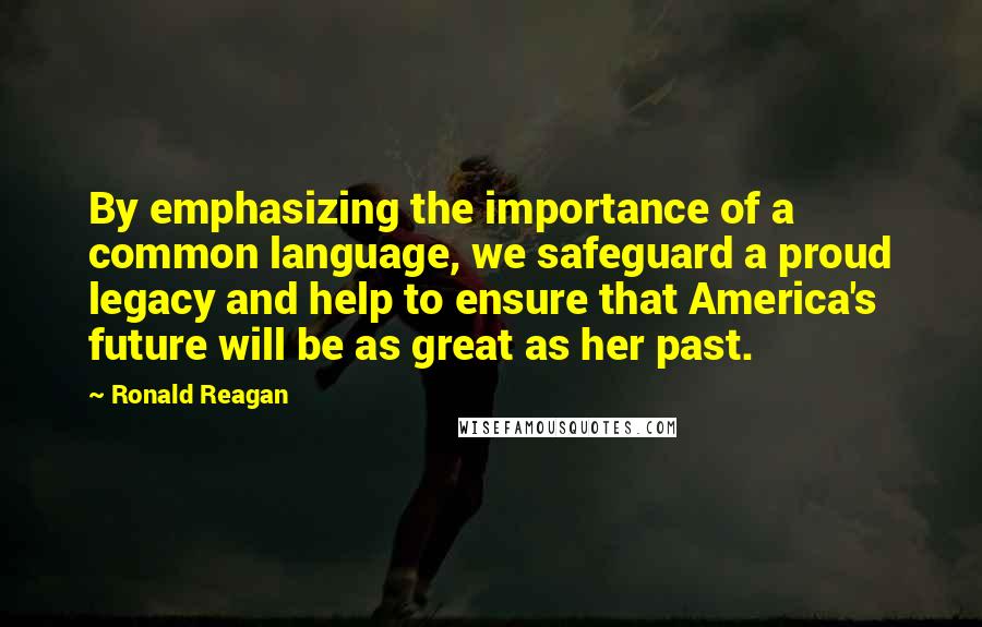 Ronald Reagan Quotes: By emphasizing the importance of a common language, we safeguard a proud legacy and help to ensure that America's future will be as great as her past.