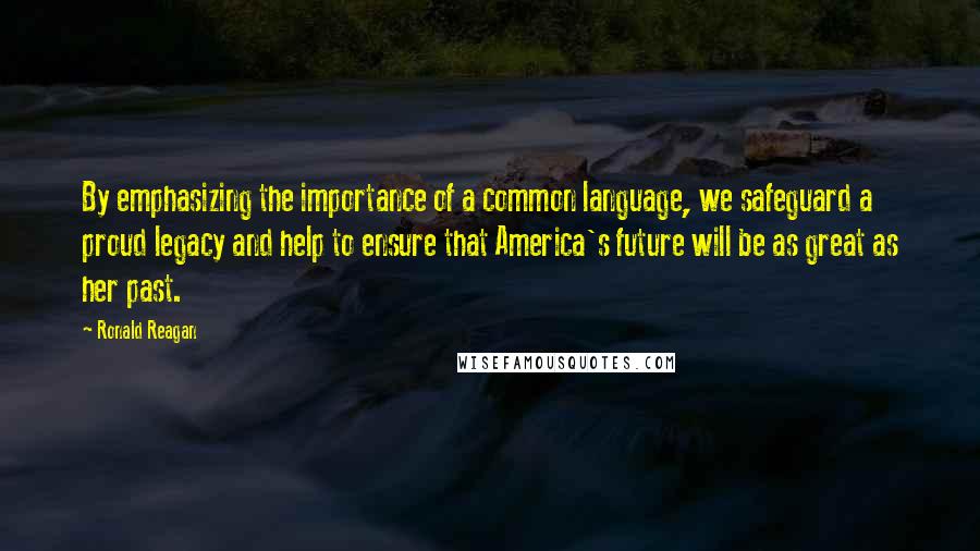 Ronald Reagan Quotes: By emphasizing the importance of a common language, we safeguard a proud legacy and help to ensure that America's future will be as great as her past.