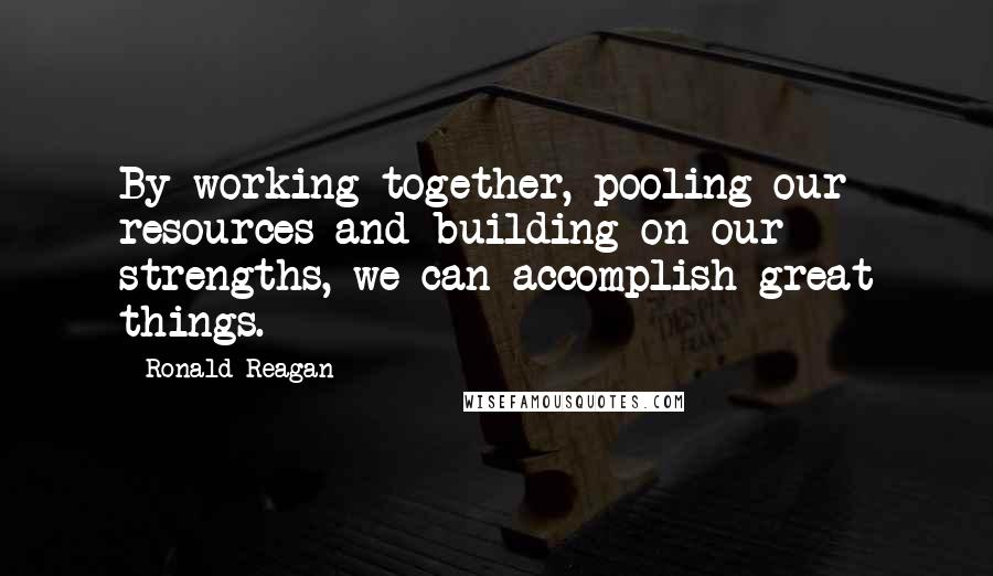 Ronald Reagan Quotes: By working together, pooling our resources and building on our strengths, we can accomplish great things.