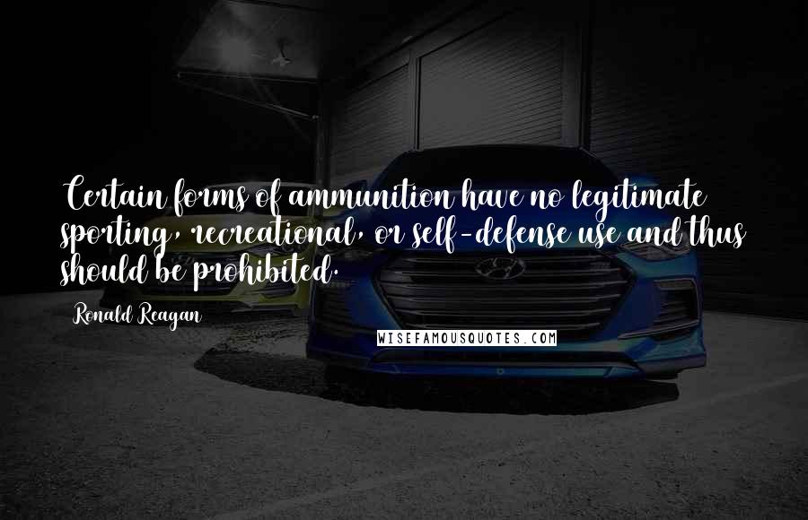 Ronald Reagan Quotes: Certain forms of ammunition have no legitimate sporting, recreational, or self-defense use and thus should be prohibited.