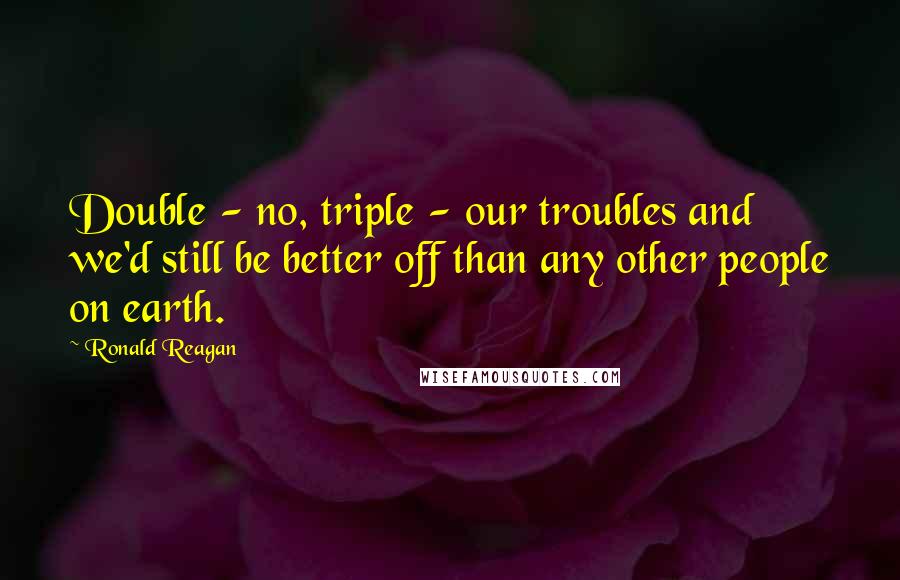 Ronald Reagan Quotes: Double - no, triple - our troubles and we'd still be better off than any other people on earth.