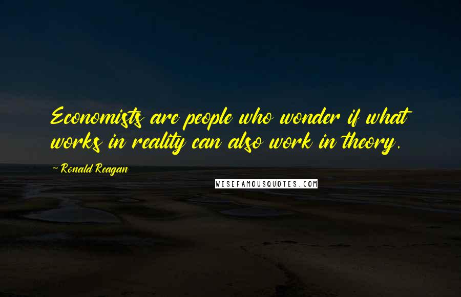 Ronald Reagan Quotes: Economists are people who wonder if what works in reality can also work in theory.