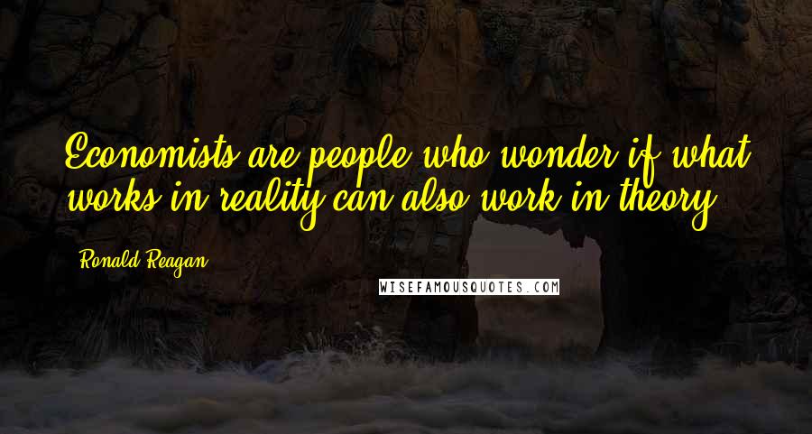 Ronald Reagan Quotes: Economists are people who wonder if what works in reality can also work in theory.
