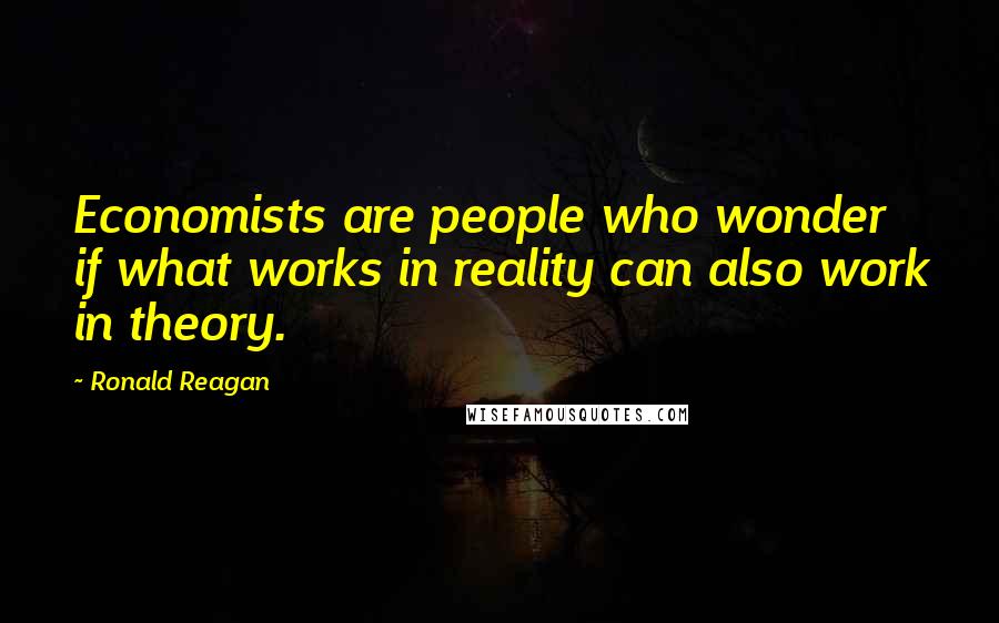 Ronald Reagan Quotes: Economists are people who wonder if what works in reality can also work in theory.