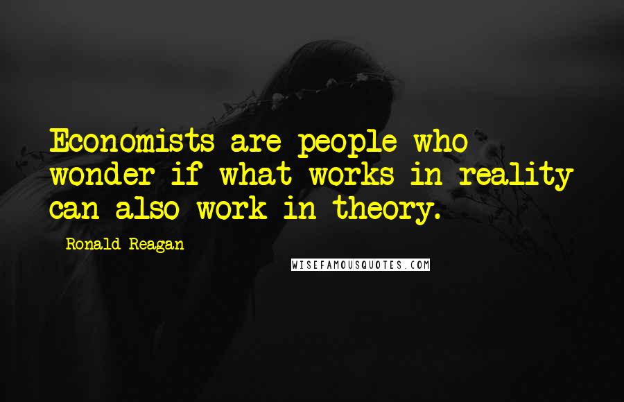 Ronald Reagan Quotes: Economists are people who wonder if what works in reality can also work in theory.