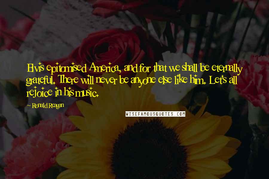Ronald Reagan Quotes: Elvis epitomised America, and for that we shall be eternally grateful. There will never be anyone else like him. Let's all rejoice in his music.