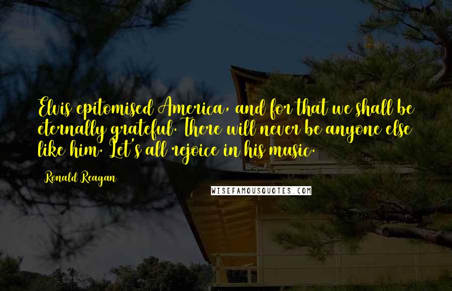 Ronald Reagan Quotes: Elvis epitomised America, and for that we shall be eternally grateful. There will never be anyone else like him. Let's all rejoice in his music.