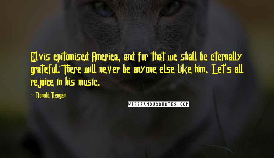 Ronald Reagan Quotes: Elvis epitomised America, and for that we shall be eternally grateful. There will never be anyone else like him. Let's all rejoice in his music.
