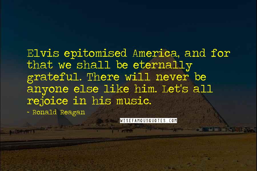 Ronald Reagan Quotes: Elvis epitomised America, and for that we shall be eternally grateful. There will never be anyone else like him. Let's all rejoice in his music.