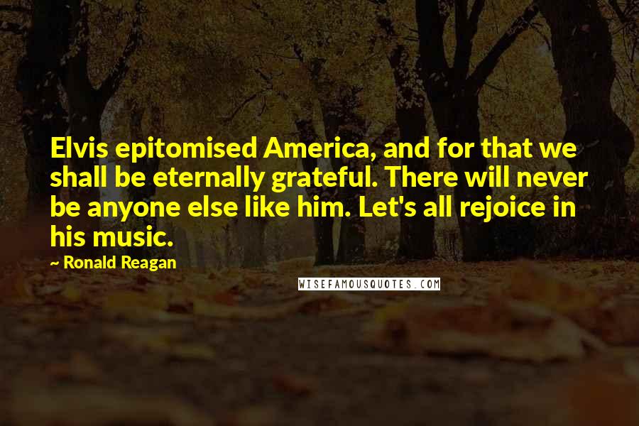 Ronald Reagan Quotes: Elvis epitomised America, and for that we shall be eternally grateful. There will never be anyone else like him. Let's all rejoice in his music.