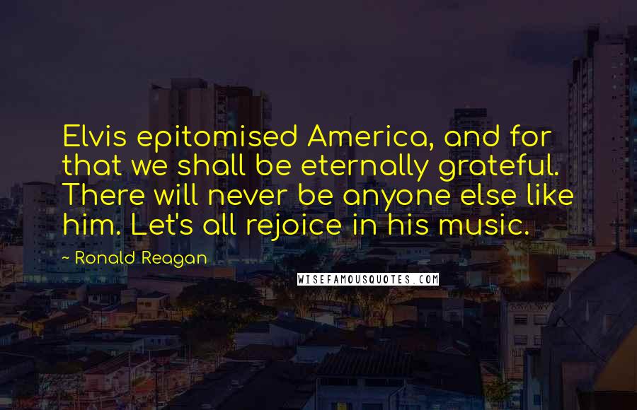 Ronald Reagan Quotes: Elvis epitomised America, and for that we shall be eternally grateful. There will never be anyone else like him. Let's all rejoice in his music.