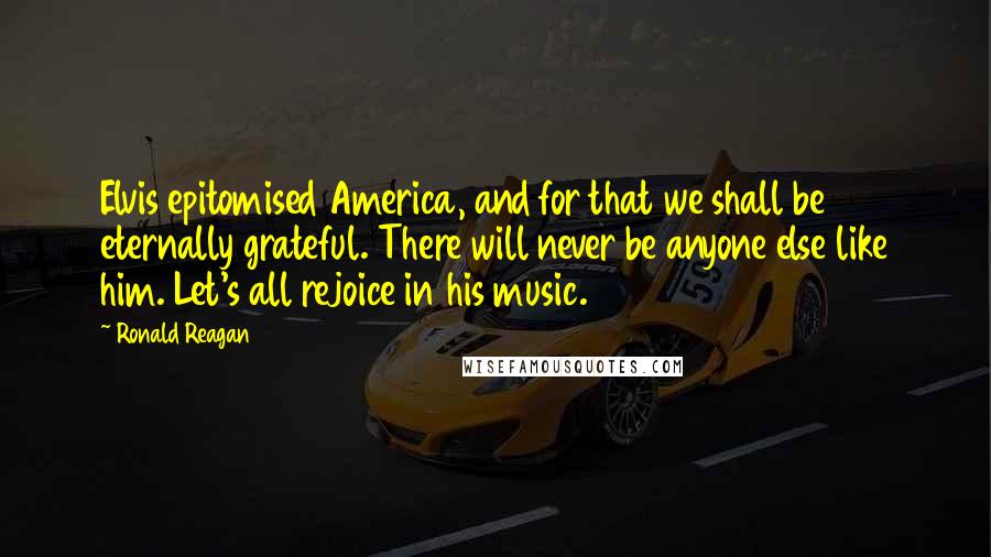 Ronald Reagan Quotes: Elvis epitomised America, and for that we shall be eternally grateful. There will never be anyone else like him. Let's all rejoice in his music.